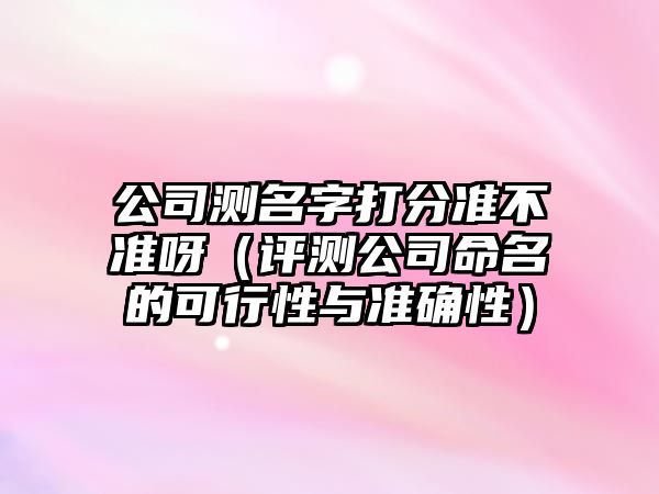 公司测名字打分准不准呀（评测公司命名的可行性与准确性）