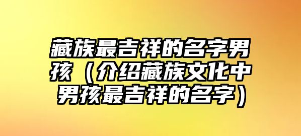 藏族最吉祥的名字男孩（介绍藏族文化中男孩最吉祥的名字）