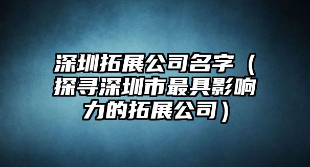 深圳拓展公司名字（探寻深圳市最具影响力的拓展公司）