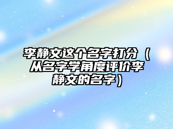 李静文这个名字打分（从名字学角度评价李静文的名字）