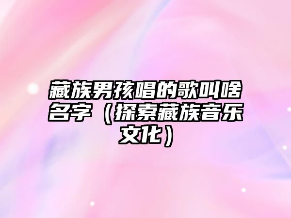 藏族男孩唱的歌叫啥名字（探索藏族音乐文化）