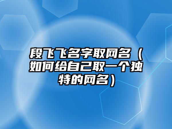 段飞飞名字取网名（如何给自己取一个独特的网名）