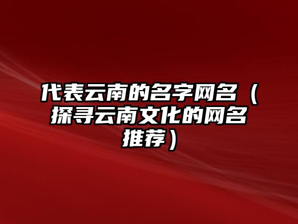 代表云南的名字网名（探寻云南文化的网名推荐）