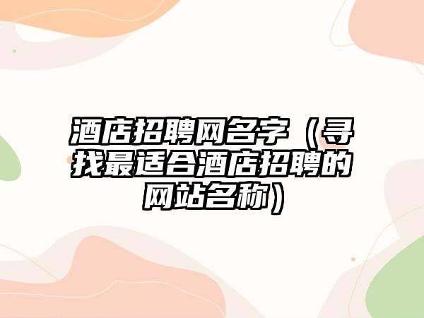 酒店招聘网名字（寻找最适合酒店招聘的网站名称）