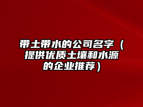 带土带水的公司名字（提供优质土壤和水源的企业推荐）