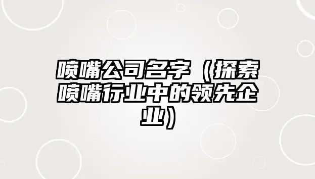 喷嘴公司名字（探索喷嘴行业中的领先企业）