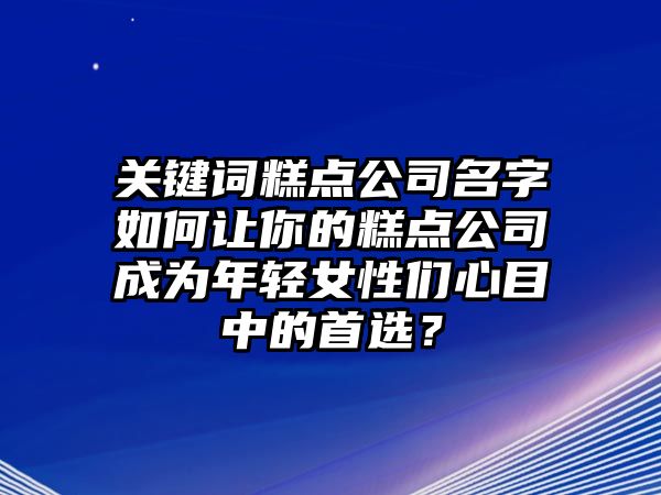 关键词糕点公司名字如何让你的糕点公司成为年轻女性们心目中的首选？