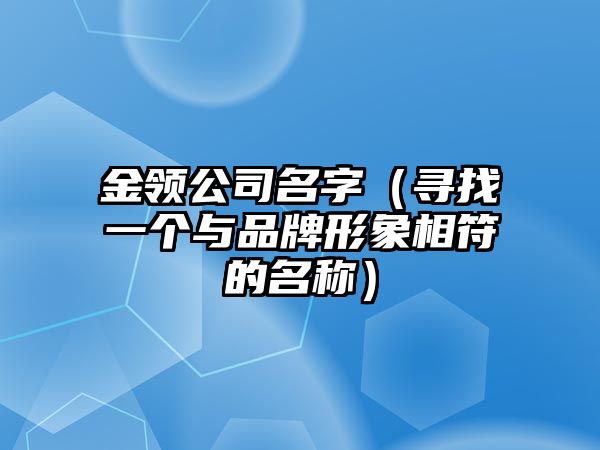 金领公司名字（寻找一个与品牌形象相符的名称）