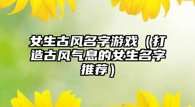 女生古风名字游戏（打造古风气息的女生名字推荐）