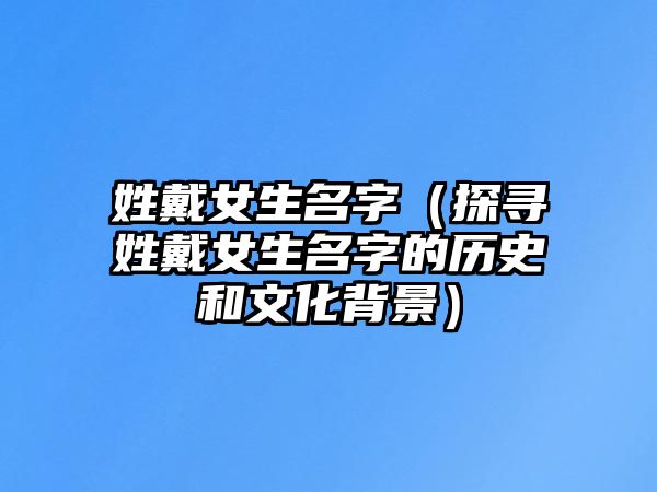 姓戴女生名字（探寻姓戴女生名字的历史和文化背景）