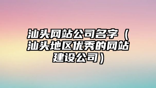 汕头网站公司名字（汕头地区优秀的网站建设公司）