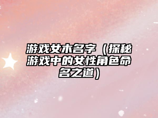 游戏女木名字（探秘游戏中的女性角色命名之道）