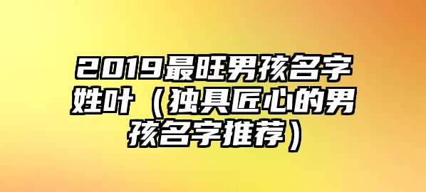 2019最旺男孩名字姓叶（独具匠心的男孩名字推荐）