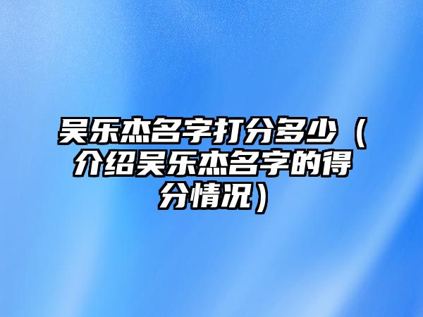 吴乐杰名字打分多少（介绍吴乐杰名字的得分情况）