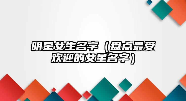 明星女生名字（盘点最受欢迎的女星名字）