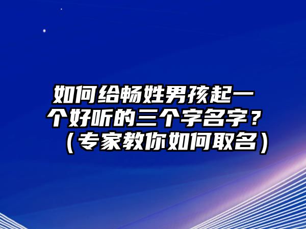 如何给畅姓男孩起一个好听的三个字名字？（专家教你如何取名）