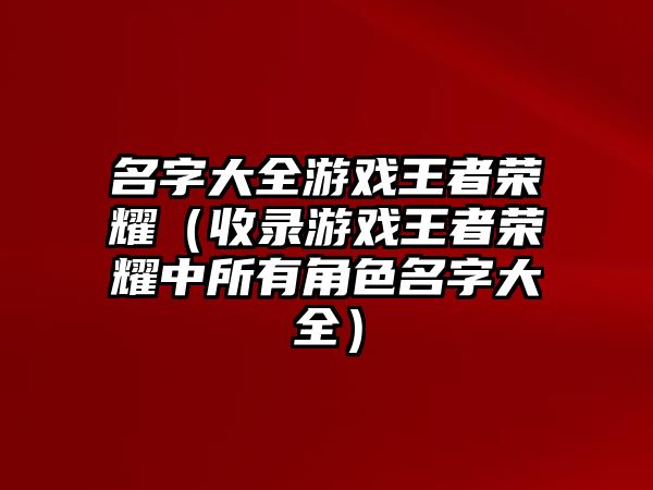 名字大全游戏王者荣耀（收录游戏王者荣耀中所有角色名字大全）