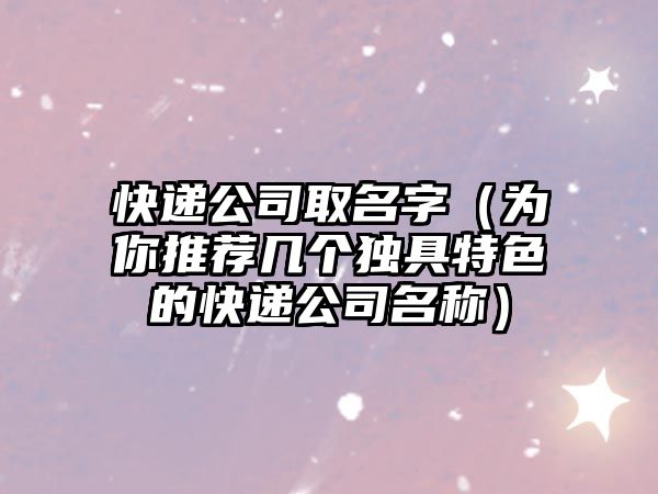 快递公司取名字（为你推荐几个独具特色的快递公司名称）