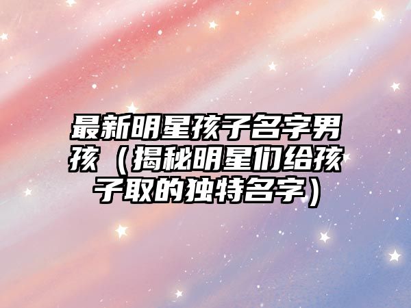 最新明星孩子名字男孩（揭秘明星们给孩子取的独特名字）