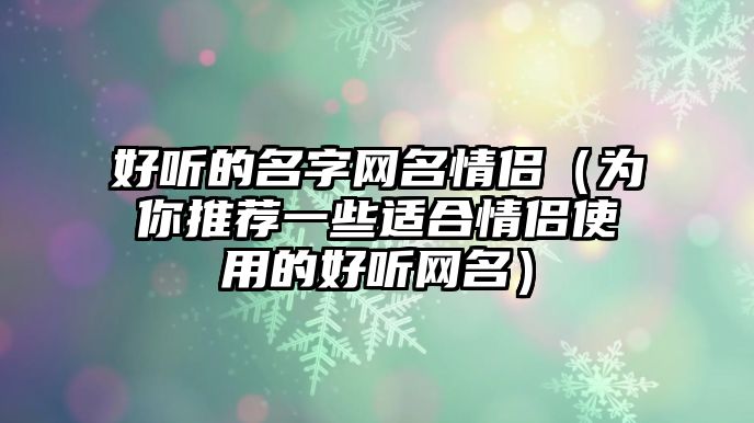 好听的名字网名情侣（为你推荐一些适合情侣使用的好听网名）