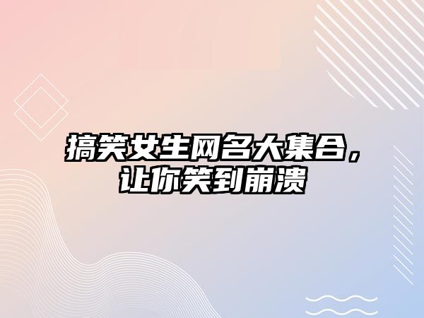 搞笑女生网名大集合，让你笑到崩溃