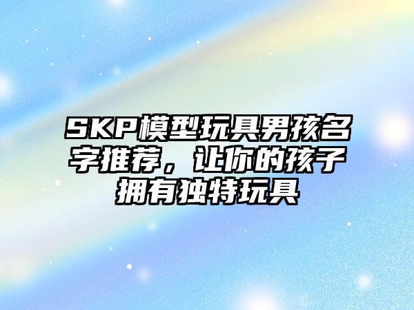 SKP模型玩具男孩名字推荐，让你的孩子拥有独特玩具