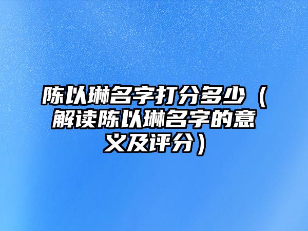 陈以琳名字打分多少（解读陈以琳名字的意义及评分）