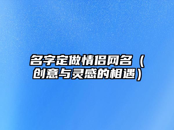 名字定做情侣网名（创意与灵感的相遇）