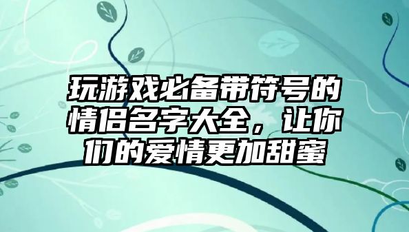 玩游戏必备带符号的情侣名字大全，让你们的爱情更加甜蜜