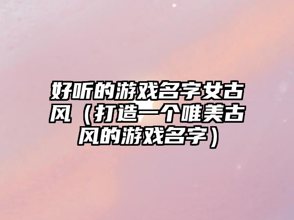 好听的游戏名字女古风（打造一个唯美古风的游戏名字）