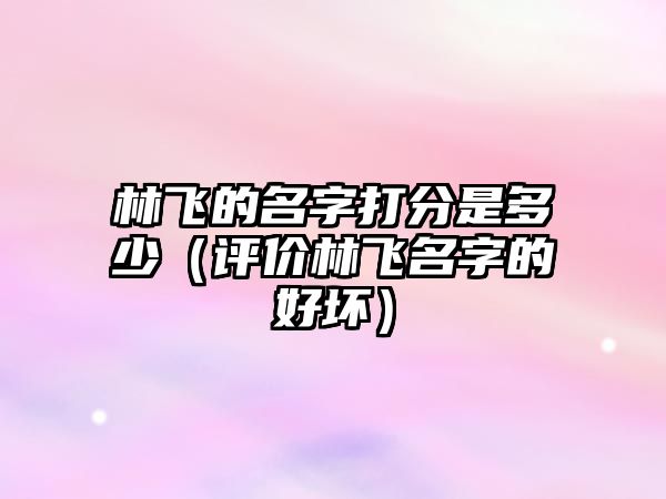 林飞的名字打分是多少（评价林飞名字的好坏）