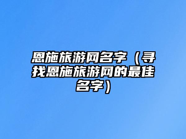 恩施旅游网名字（寻找恩施旅游网的最佳名字）