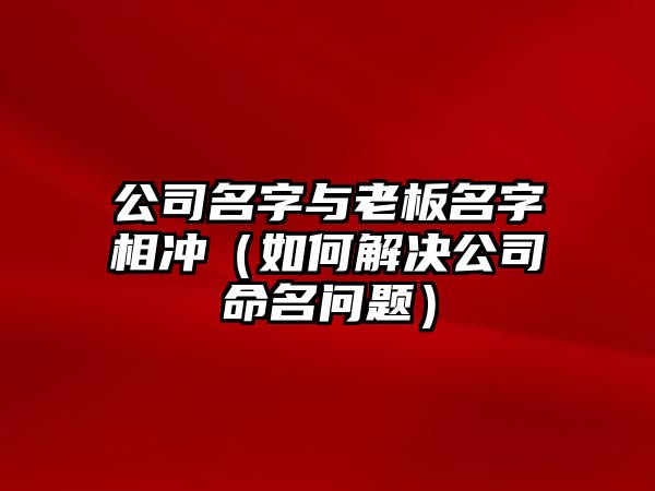 公司名字与老板名字相冲（如何解决公司命名问题）