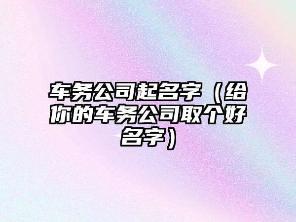 车务公司起名字（给你的车务公司取个好名字）