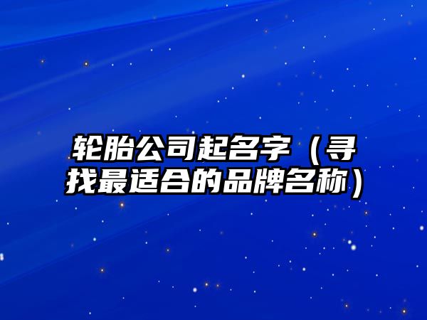 轮胎公司起名字（寻找最适合的品牌名称）