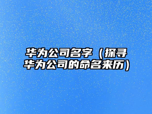 华为公司名字（探寻华为公司的命名来历）