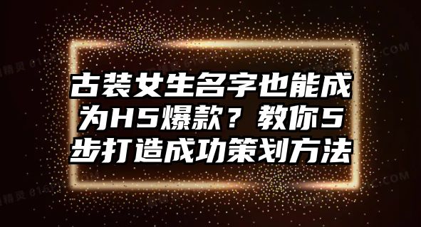 古装女生名字也能成为H5爆款？教你5步打造成功策划方法