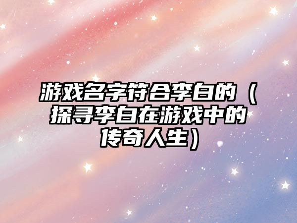 游戏名字符合李白的（探寻李白在游戏中的传奇人生）