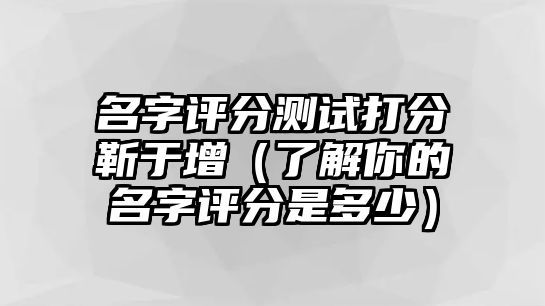 名字评分测试打分靳于增（了解你的名字评分是多少）