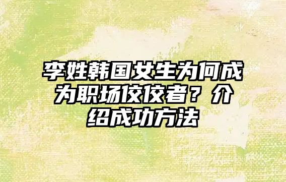 李姓韩国女生为何成为职场佼佼者？介绍成功方法