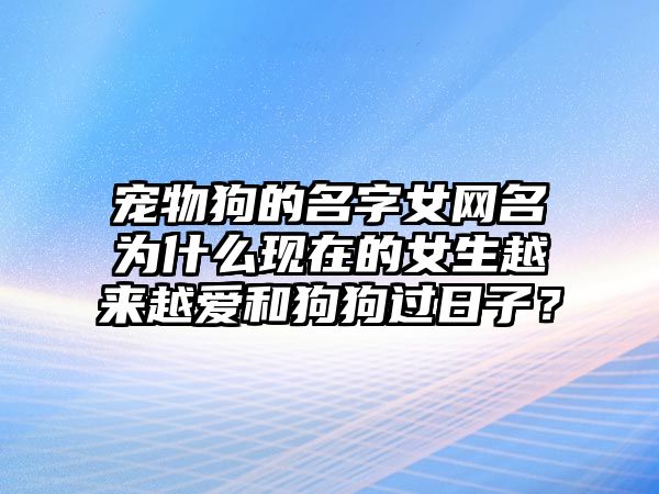 宠物狗的名字女网名为什么现在的女生越来越爱和狗狗过日子？