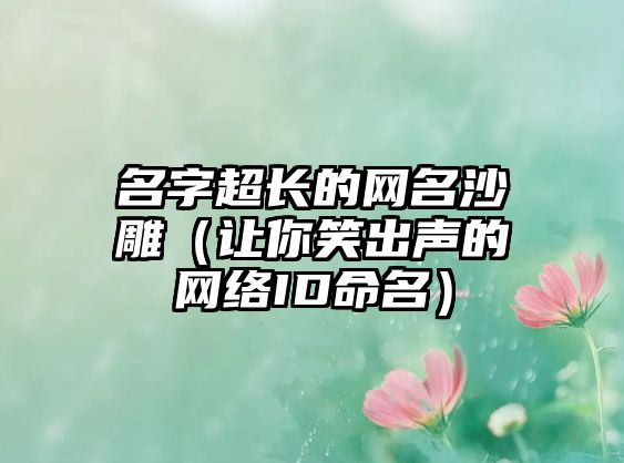 名字超长的网名沙雕（让你笑出声的网络ID命名）