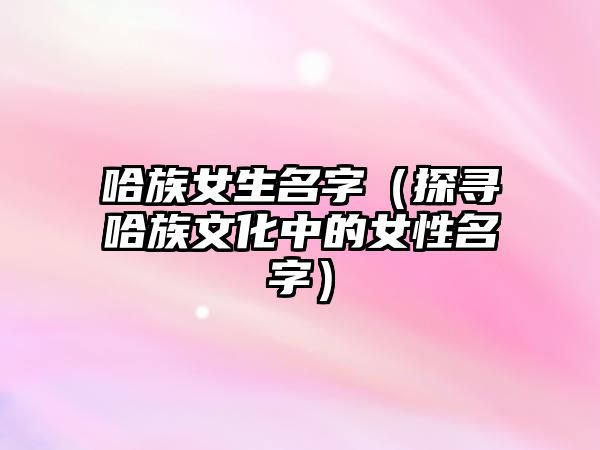 哈族女生名字（探寻哈族文化中的女性名字）