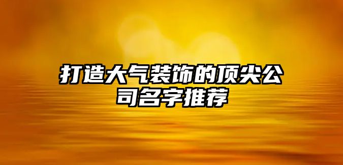 打造大气装饰的顶尖公司名字推荐