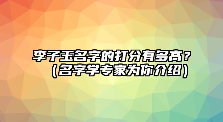 李子玉名字的打分有多高？（名字学专家为你介绍）