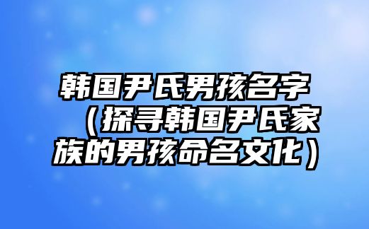 韩国尹氏男孩名字（探寻韩国尹氏家族的男孩命名文化）