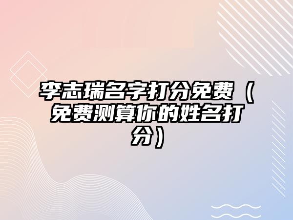 李志瑞名字打分免费（免费测算你的姓名打分）