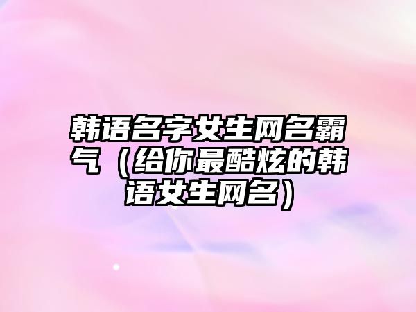 韩语名字女生网名霸气（给你最酷炫的韩语女生网名）