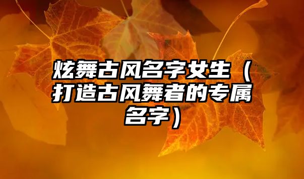 炫舞古风名字女生（打造古风舞者的专属名字）