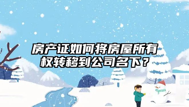 房产证如何将房屋所有权转移到公司名下？